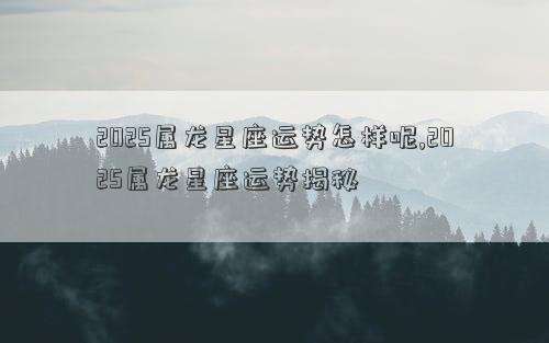 2025属龙星座运势怎样呢,2025属龙星座运势揭秘