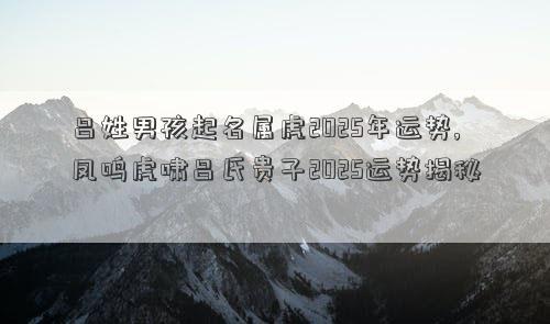 吕姓男孩起名属虎2025年运势,凤鸣虎啸吕氏贵子2025运势揭秘