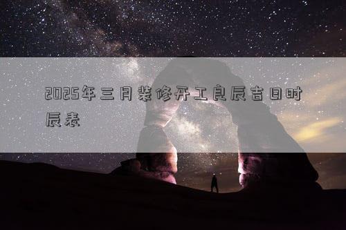 2025年三月装修开工良辰吉日时辰表
