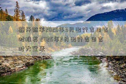 避开煞羊2025年3月出行吉日吉时推荐 2025年2月出行吉日吉时大全表