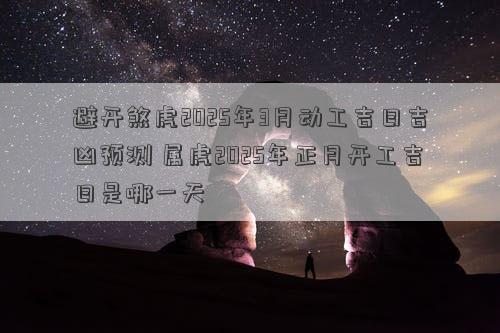 避开煞虎2025年3月动工吉日吉凶预测 属虎2025年正月开工吉日是哪一天