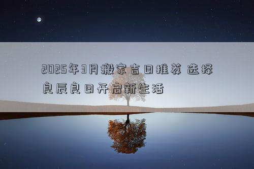 2025年3月搬家吉日推荐 选择良辰良日开启新生活