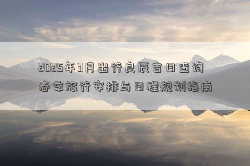 2025年3月出行良辰吉日查询 春季旅行安排与日程规划指南
