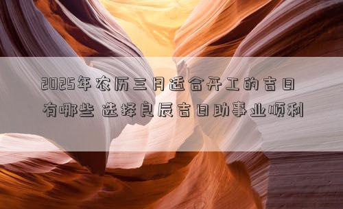 2025年农历三月适合开工的吉日有哪些 选择良辰吉日助事业顺利