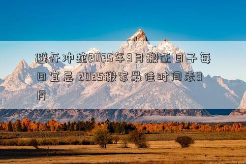 避开冲蛇2025年3月搬迁日子每日宜忌 2025搬家最佳时间表3月