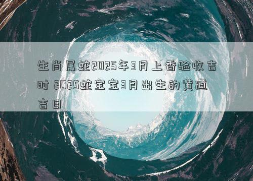 生肖属蛇2025年3月上香验收吉时 2025蛇宝宝3月出生的黄道吉日
