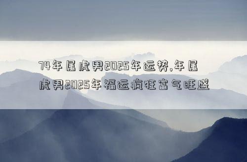 74年属虎男2025年运势,年属虎男2025年福运疯狂富气旺盛