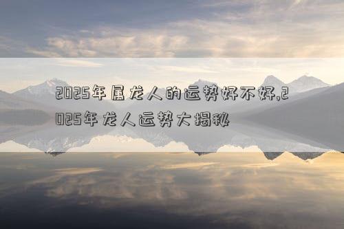 2025年属龙人的运势好不好,2025年龙人运势大揭秘