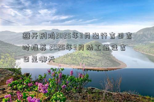 避开刑鸡2025年3月出行吉日吉时推荐 2025年3月动工最佳吉日是哪天