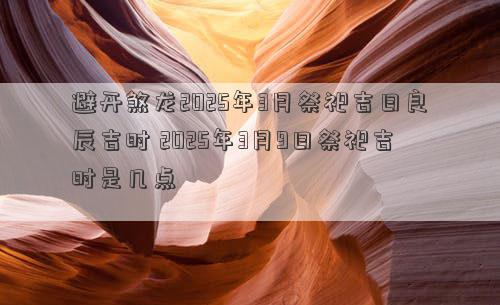 避开煞龙2025年3月祭祀吉日良辰吉时 2025年3月9日祭祀吉时是几点