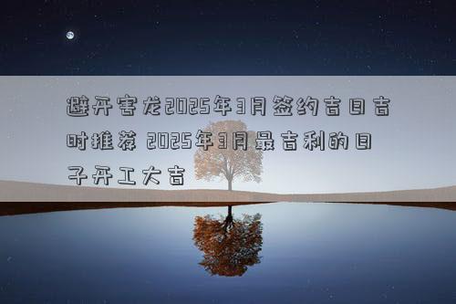 避开害龙2025年3月签约吉日吉时推荐 2025年3月最吉利的日子开工大吉