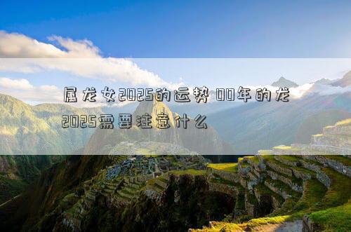 属龙女2025的运势 00年的龙2025需要注意什么
