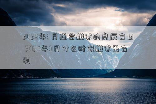 2025年3月适合搬家的良辰吉日 2025年3月什么时候搬家最吉利