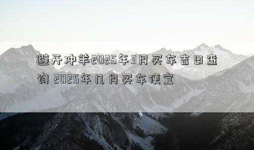 避开冲羊2025年3月买车吉日查询 2025年几月买车便宜