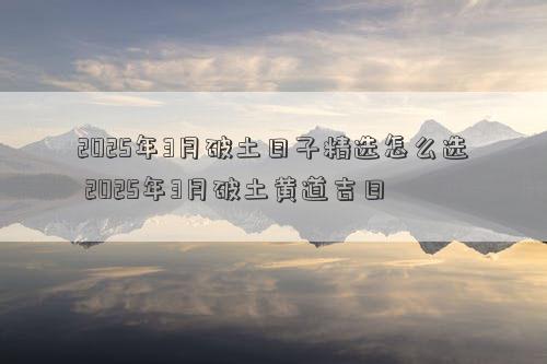 2025年3月破土日子精选怎么选 2025年3月破土黄道吉日