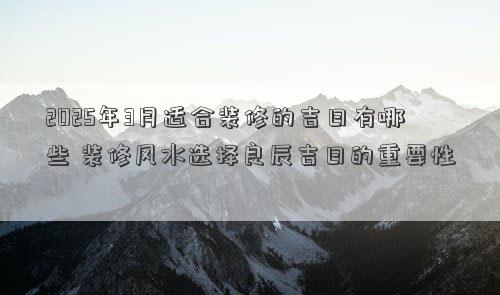 2025年3月适合装修的吉日有哪些 装修风水选择良辰吉日的重要性