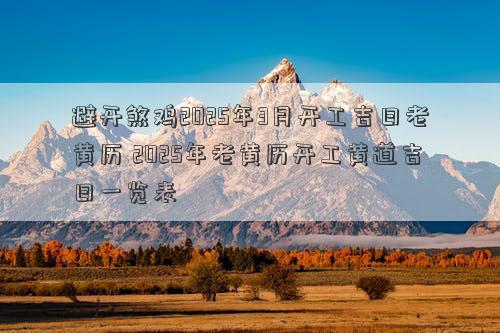 避开煞鸡2025年3月开工吉日老黄历 2025年老黄历开工黄道吉日一览表