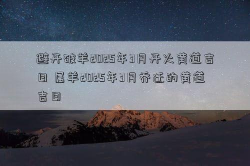 避开破羊2025年3月开火黄道吉日 属羊2025年3月乔迁的黄道吉日