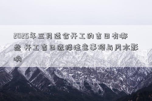 2025年三月适合开工的吉日有哪些 开工吉日选择注意事项与风水影响