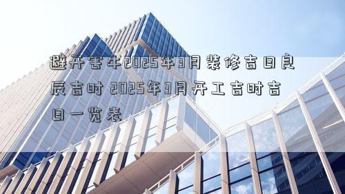 避开害牛2025年3月装修吉日良辰吉时 2025年3月开工吉时吉日一览表