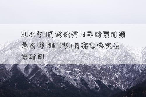 2025年3月移徙好日子时辰对照怎么样 2025年3月搬家移徙最佳时间