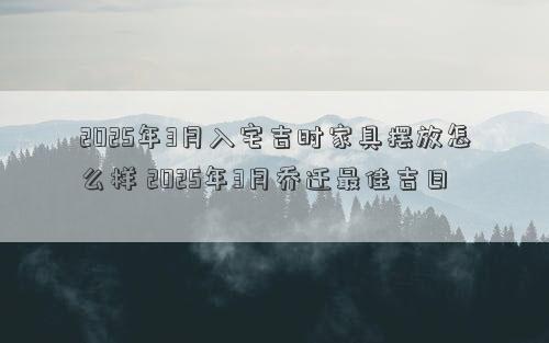 2025年3月入宅吉时家具摆放怎么样 2025年3月乔迁最佳吉日
