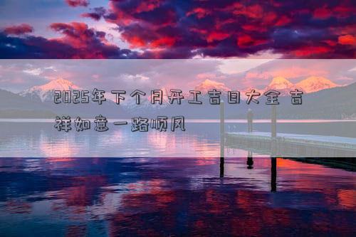 2025年下个月开工吉日大全 吉祥如意一路顺风