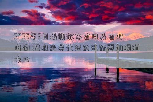 2025年3月最新敬车吉日及吉时查询 精准指导让您的出行更加顺利安心
