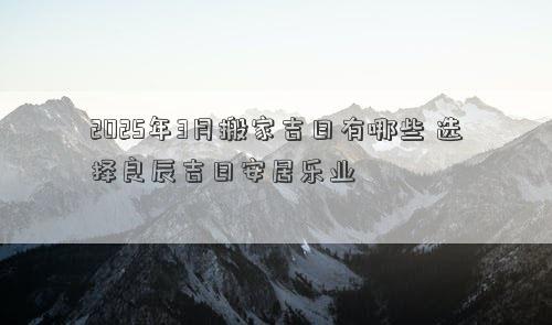 2025年3月搬家吉日有哪些 选择良辰吉日安居乐业
