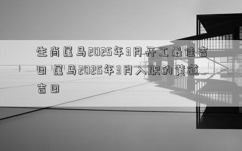 生肖属马2025年3月开工最佳吉日 属马2025年3月入职的黄道吉日