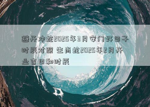 避开冲蛇2025年3月安门好日子时辰对照 生肖蛇2025年2月开业吉日和时辰