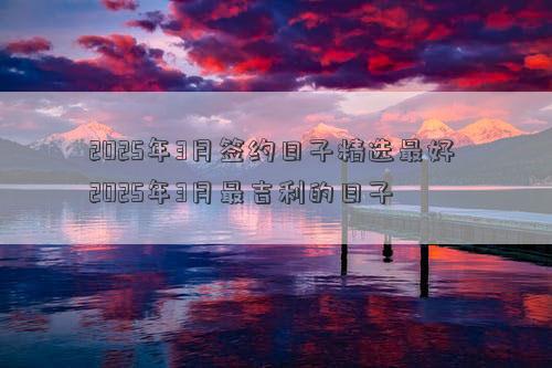 2025年3月签约日子精选最好 2025年3月最吉利的日子