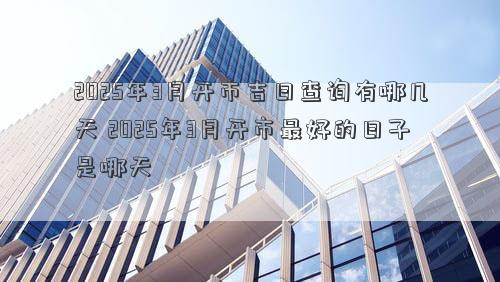2025年3月开市吉日查询有哪几天 2025年3月开市最好的日子是哪天