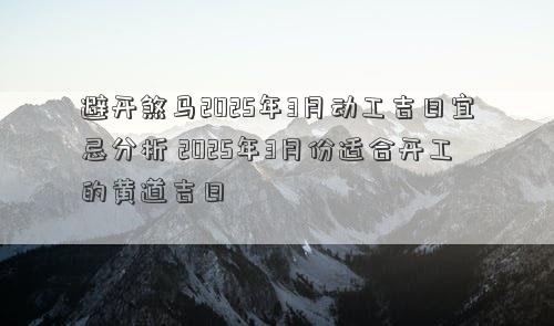 避开煞马2025年3月动工吉日宜忌分析 2025年3月份适合开工的黄道吉日