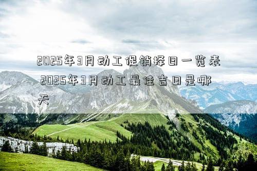 2025年3月动工促销择日一览表 2025年3月动工最佳吉日是哪天
