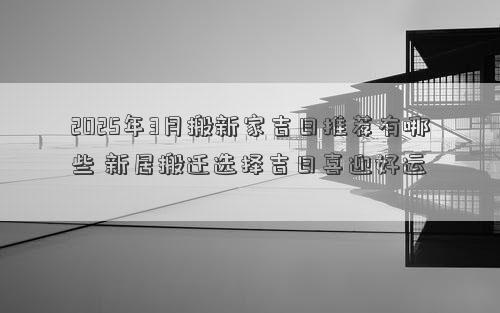 2025年3月搬新家吉日推荐有哪些 新居搬迁选择吉日喜迎好运