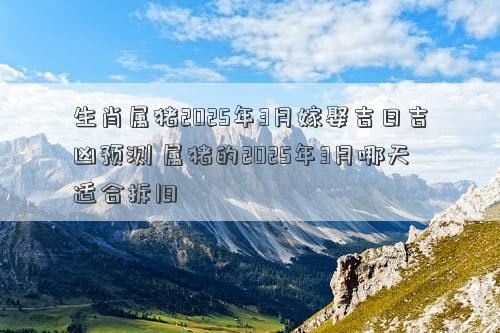 生肖属猪2025年3月嫁娶吉日吉凶预测 属猪的2025年3月哪天适合拆旧