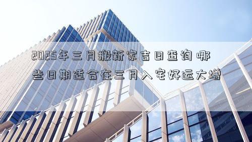 2025年三月搬新家吉日查询 哪些日期适合在三月入宅好运大增