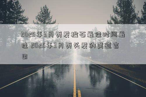 2025年3月剪发槛石最佳时间最佳 2025年3月剪头发的黄道吉日