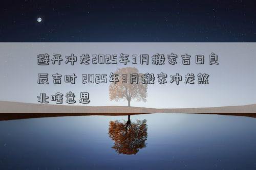 避开冲龙2025年3月搬家吉日良辰吉时 2025年3月搬家冲龙煞北啥意思