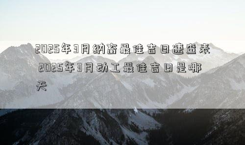 2025年3月纳畜最佳吉日速查表 2025年3月动工最佳吉日是哪天