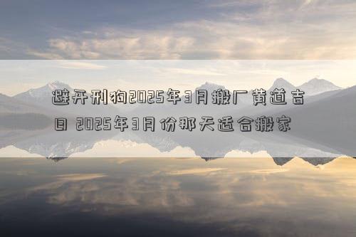 避开刑狗2025年3月搬厂黄道吉日 2025年3月份那天适合搬家