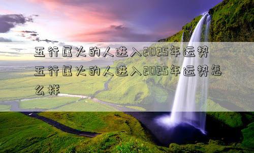 五行属火的人进入2025年运势 五行属火的人进入2025年运势怎么样
