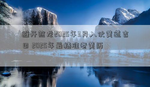 避开煞龙2025年3月入伙黄道吉日 2025年最精准老黄历