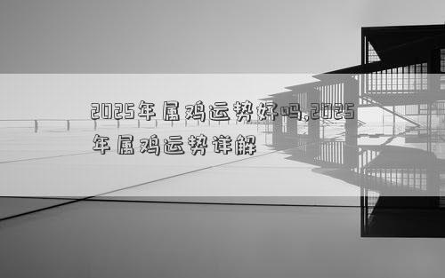 2025年属鸡运势好吗,2025年属鸡运势详解