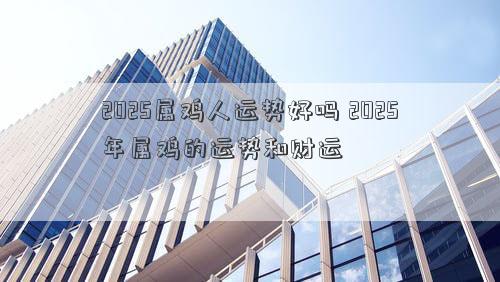 2025属鸡人运势好吗 2025年属鸡的运势和财运