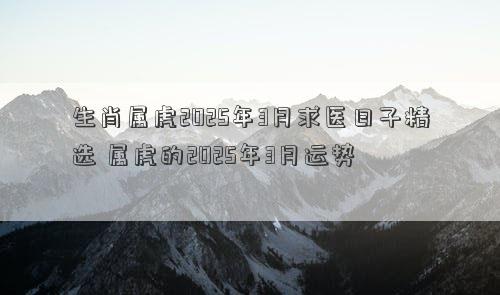 生肖属虎2025年3月求医日子精选 属虎的2025年3月运势