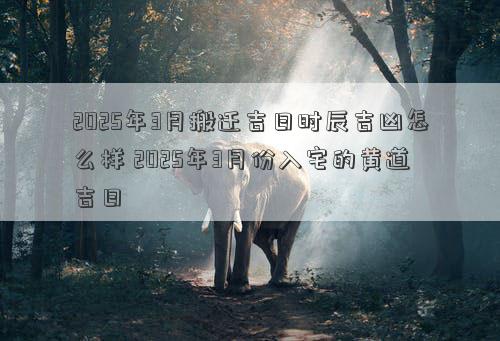 2025年3月搬迁吉日时辰吉凶怎么样 2025年3月份入宅的黄道吉日