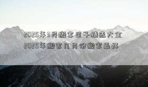 2025年3月搬家日子精选大全 2025年搬家几月份搬家最好