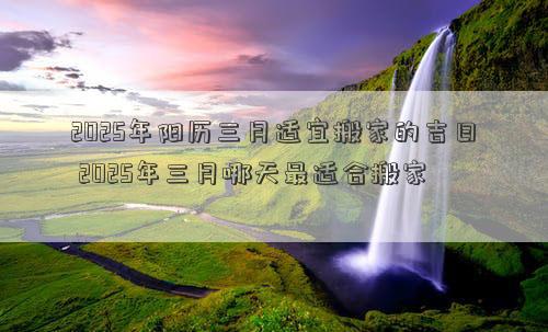 2025年阳历三月适宜搬家的吉日 2025年三月哪天最适合搬家